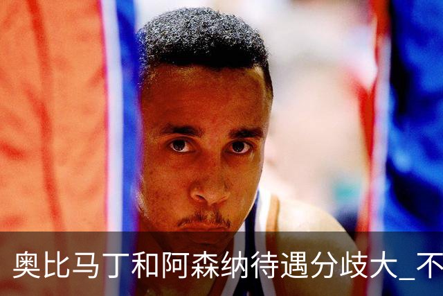 奥比马丁和阿森纳待遇分歧大 不确定进一线队